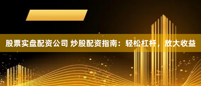 股票实盘配资公司 炒股配资指南：轻松杠杆，放大收益