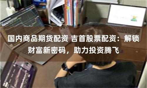 国内商品期货配资 吉首股票配资：解锁财富新密码，助力投资腾飞