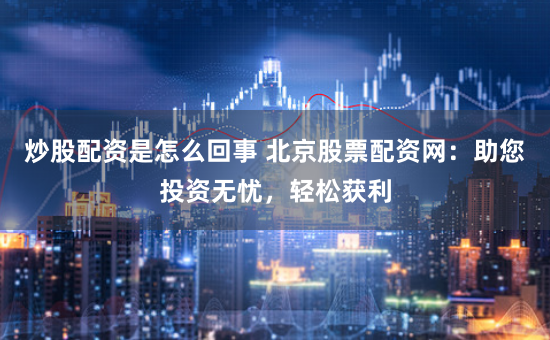 炒股配资是怎么回事 北京股票配资网：助您投资无忧，轻松获利