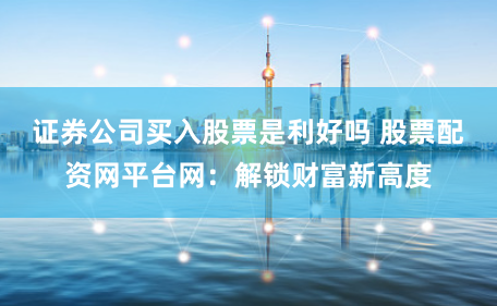 证券公司买入股票是利好吗 股票配资网平台网：解锁财富新高度