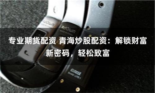专业期货配资 青海炒股配资：解锁财富新密码，轻松致富