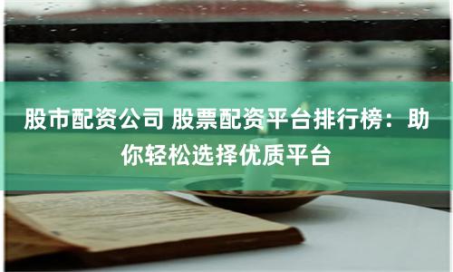 股市配资公司 股票配资平台排行榜：助你轻松选择优质平台