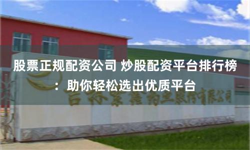 股票正规配资公司 炒股配资平台排行榜：助你轻松选出优质平台