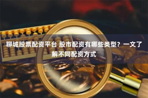 聊城股票配资平台 股市配资有哪些类型？一文了解不同配资方式